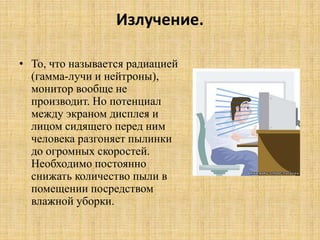 Излучение.
• То, что называется радиацией
(гамма-лучи и нейтроны),
монитор вообще не
производит. Но потенциал
между экраном дисплея и
лицом сидящего перед ним
человека разгоняет пылинки
до огромных скоростей.
Необходимо постоянно
снижать количество пыли в
помещении посредством
влажной уборки.
 
