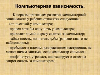 Компьютерная зависимость.
К первым признакам развития компьютерной
зависимости у ребенка относятся следующие:
– ест, пьет чай у компьютера;
– провел хотя бы одну ночь у компьютера;
– приходит домой и сразу садится за компьютер;
– забыл поесть, почистить зубы (раньше такого не
наблюдалось);
– пребывает в плохом, раздраженном настроении, не
может ничем заняться, если компьютер сломался;
– конфликтует, угрожает, шантажирует в ответ на
запрет сидеть за компьютером.
 