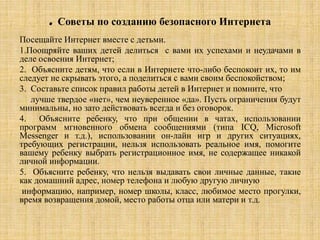. Советы по созданию безопасного Интернета
Посещайте Интернет вместе с детьми.
1.Поощряйте ваших детей делиться с вами их успехами и неудачами в
деле освоения Интернет;
2. Объясните детям, что если в Интернете что-либо беспокоит их, то им
следует не скрывать этого, а поделиться с вами своим беспокойством;
3. Составьте список правил работы детей в Интернет и помните, что
лучше твердое «нет», чем неуверенное «да». Пусть ограничения будут
минимальны, но зато действовать всегда и без оговорок.
4. Объясните ребенку, что при общении в чатах, использовании
программ мгновенного обмена сообщениями (типа ICQ, Microsoft
Messenger и т.д.), использовании он-лайн игр и других ситуациях,
требующих регистрации, нельзя использовать реальное имя, помогите
вашему ребенку выбрать регистрационное имя, не содержащее никакой
личной информации.
5. Объясните ребенку, что нельзя выдавать свои личные данные, такие
как домашний адрес, номер телефона и любую другую личную
информацию, например, номер школы, класс, любимое место прогулки,
время возвращения домой, место работы отца или матери и т.д.
 