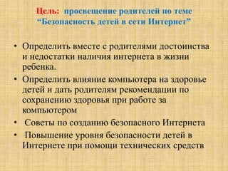 Цель: просвещение родителей по теме
“Безопасность детей в сети Интернет”
• Определить вместе с родителями достоинства
и недостатки наличия интернета в жизни
ребенка.
• Определить влияние компьютера на здоровье
детей и дать родителям рекомендации по
сохранению здоровья при работе за
компьютером
• Советы по созданию безопасного Интернета
• Повышение уровня безопасности детей в
Интернете при помощи технических средств
 