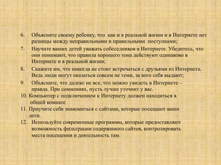 6. Объясните своему ребенку, что как и в реальной жизни и в Интернете нет
разницы между неправильными и правильными поступками;
7. Научите ваших детей уважать собеседников в Интернете. Убедитесь, что
они понимают, что правила хорошего тона действуют одинаково в
Интернете и в реальной жизни;
8. Скажите им, что никогда не стоит встречаться с друзьями из Интернета.
Ведь люди могут оказаться совсем не теми, за кого себя выдают;
9. Объясните, что далеко не все, что можно увидеть в Интернете –
правда. При сомнениях, пусть лучше уточнит у вас.
10. Компьютер с подключением к Интернету должен находиться в
общей комнате
11. Приучите себя знакомиться с сайтами, которые посещают ваши
дети.
12. Используйте современные программы, которые предоставляют
возможность фильтрации содержимого сайтов, контролировать
места посещения и деятельность там.
 