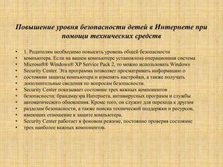 Повышение уровня безопасности детей в Интернете при
помощи технических средств
• 1. Родителям необходимо повысить уровень общей безопасности
• компьютера. Если на вашем компьютере установлена операционная система
• Microsoft® Windows® XP Service Pack 2, то можно использовать Windows
• Security Center. Эта программа позволяет просматривать информацию о
• состоянии защиты компьютера и изменять настройки, а также получать
• дополнительные сведения по вопросам безопасности.
• Security Center показывает состояние трех важных компонентов
• безопасности: брандмауэра Интернета, антивирусных программ и службы
• автоматического обновления. Кроме того, он служит для перехода к другим
• разделам безопасности, а также поиска технической поддержки и ресурсов,
• имеющих отношение к защите компьютера.
• Security Center работает в фоновом режиме, постоянно проверяя состояние
• трех наиболее важных компонентов.
 