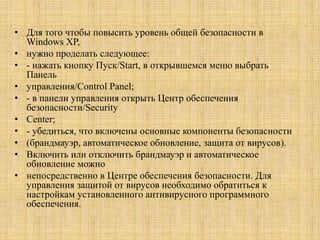 • Для того чтобы повысить уровень общей безопасности в
Windows XP,
• нужно проделать следующее:
• - нажать кнопку Пуск/Start, в открывшемся меню выбрать
Панель
• управления/Control Panel;
• - в панели управления открыть Центр обеспечения
безопасности/Security
• Center;
• - убедиться, что включены основные компоненты безопасности
• (брандмауэр, автоматическое обновление, защита от вирусов).
• Включить или отключить брандмауэр и автоматическое
обновление можно
• непосредственно в Центре обеспечения безопасности. Для
управления защитой от вирусов необходимо обратиться к
настройкам установленного антивирусного программного
обеспечения.
 