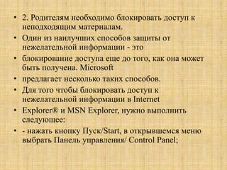 • 2. Родителям необходимо блокировать доступ к
неподходящим материалам.
• Один из наилучших способов защиты от
нежелательной информации - это
• блокирование доступа еще до того, как она может
быть получена. Microsoft
• предлагает несколько таких способов.
• Для того чтобы блокировать доступ к
нежелательной информации в Internet
• Explorer® и MSN Explorer, нужно выполнить
следующее:
• - нажать кнопку Пуск/Start, в открывшемся меню
выбрать Панель управления/ Control Panel;
 