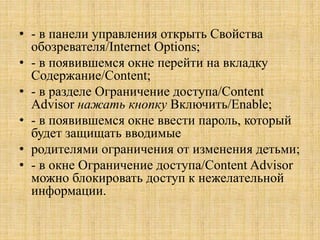 • - в панели управления открыть Свойства
обозревателя/Internet Options;
• - в появившемся окне перейти на вкладку
Содержание/Content;
• - в разделе Ограничение доступа/Content
Advisor нажать кнопку Включить/Enable;
• - в появившемся окне ввести пароль, который
будет защищать вводимые
• родителями ограничения от изменения детьми;
• - в окне Ограничение доступа/Content Advisor
можно блокировать доступ к нежелательной
информации.
 