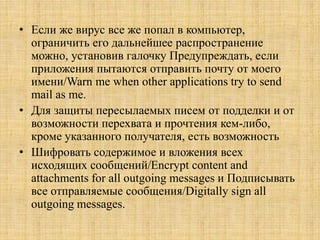 • Если же вирус все же попал в компьютер,
ограничить его дальнейшее распространение
можно, установив галочку Предупреждать, если
приложения пытаются отправить почту от моего
имени/Warn me when other applications try to send
mail as me.
• Для защиты пересылаемых писем от подделки и от
возможности перехвата и прочтения кем-либо,
кроме указанного получателя, есть возможность
• Шифровать содержимое и вложения всех
исходящих сообщений/Encrypt content and
attachments for all outgoing messages и Подписывать
все отправляемые сообщения/Digitally sign all
outgoing messages.
 