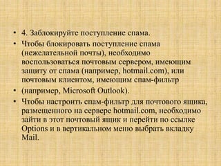 • 4. Заблокируйте поступление спама.
• Чтобы блокировать поступление спама
(нежелательной почты), необходимо
воспользоваться почтовым сервером, имеющим
защиту от спама (например, hotmail.com), или
почтовым клиентом, имеющим спам-фильтр
• (например, Microsoft Outlook).
• Чтобы настроить спам-фильтр для почтового ящика,
размещенного на сервере hotmail.com, необходимо
зайти в этот почтовый ящик и перейти по ссылке
Options и в вертикальном меню выбрать вкладку
Mail.
 