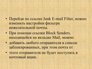 • Перейдя по ссылке Junk E-mail Filter, можно
изменить настройки фильтра
нежелательной почты.
• При помощи ссылки Block Senders,
находящейся на вкладке Mail, можно
• добавить любого отправителя в список
заблокированных, при этом почта от
• этого отправителя не будет поступать в
почтовый ящик.
 