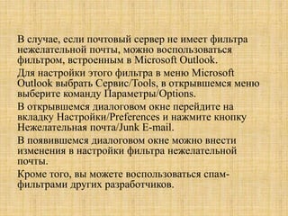 В случае, если почтовый сервер не имеет фильтра
нежелательной почты, можно воспользоваться
фильтром, встроенным в Microsoft Outlook.
Для настройки этого фильтра в меню Microsoft
Outlook выбрать Сервис/Tools, в открывшемся меню
выберите команду Параметры/Options.
В открывшемся диалоговом окне перейдите на
вкладку Настройки/Preferences и нажмите кнопку
Нежелательная почта/Junk E-mail.
В появившемся диалоговом окне можно внести
изменения в настройки фильтра нежелательной
почты.
Кроме того, вы можете воспользоваться спам-
фильтрами других разработчиков.
 