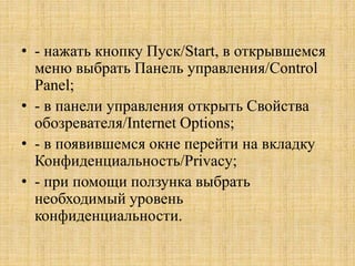 • - нажать кнопку Пуск/Start, в открывшемся
меню выбрать Панель управления/Control
Panel;
• - в панели управления открыть Свойства
обозревателя/Internet Options;
• - в появившемся окне перейти на вкладку
Конфиденциальность/Privacy;
• - при помощи ползунка выбрать
необходимый уровень
конфиденциальности.
 