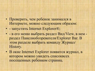 • Проверить, чем ребенок занимался в
Интернете, можно следующим образом:
• - запустить Internet Explorer®;
• - в его меню выбрать раздел Вид/View, в нем -
раздел Панелиобозревателя/Explorer Bar. В
этом разделе выбрать команду Журнал/
History.
• В окне Internet Explorer появится журнал, в
котором можно увидеть списоквсех
посещенных ребенком страниц.
 