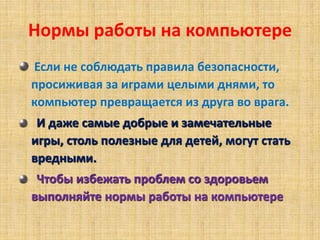 Нормы работы на компьютере
Если не соблюдать правила безопасности,
просиживая за играми целыми днями, то
компьютер превращается из друга во врага.
И даже самые добрые и замечательные
игры, столь полезные для детей, могут стать
вредными.
Чтобы избежать проблем со здоровьем
выполняйте нормы работы на компьютере
 
