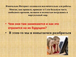 Изначально Интернет создавался исключительно для работы.
Многие, как правило, проводят в Сети большую часть
свободного времени, целиком и полностью погружаясь в
виртуальный мир.
• Чем они там занимаются и как это
отразится на их будущем?
• В этом-то мы и попытаемся разобраться
 