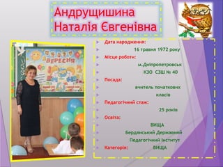 Андрущишина
Наталія Євгенівна
 Дата народження:
 16 травня 1972 року
 Місце роботи:
 м.Дніпропетровськ
 КЗО СЗШ № 40
 Посада:
 вчитель початкових
 класів
 Педагогічний стаж:
 25 років
 Освіта:
 ВИЩА
 Бердянський Державний
 Педагогічний Інститут
 Категорія: ВИЩА
 