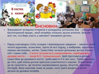 Висновки
 Формування читацьких інтересів в молодшому шкільному віці — складний і
багатогранний процес, який потребує спільних зусиль вчителя, батьків і
всіх тих, хто бере участь у навчанні і вихованні дитини.
 Перед класоводом стоїть складне і відповідальне завдання — навчити дітей
читати вдумливо, осмислено, проте не все підряд, а вибірково, керуючись
певною настановою, метою. Самостійне читання допоможе дитині пізнати
світ і самих себе. «З книги починається самовиховання, індивідуальне
духовне життя», — писав В.О. Сухомлинський. Щоб підготувати дитину
самостійно до духовного життя, треба ввести її в світ книг. Треба прагнути
до того, щоб кожна дитина прагнула усамітнитися з книгою. Усамітнення —
це не самотність. Це початок самовиховання думок, почуттів, прагнень,
поглядів. Воно можливе лише за умови, коли книга входить в життя
дитини як духовна потреба.
 