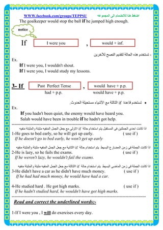 ‫اﺿﻐﻂ‬‫اﻟﻤﺠﻤﻮﻋﮫ‬ ‫اﻟﻰ‬ ‫ﻟﻼﻧﻀﻤﺎم‬ ‫ھﻨﺎ‬WWW.facebook.com/groups/TEPPSU
10
The goalkeeper would stop the ball if he jumped high enough.
If ,
-‫ﻟﻶﺧﺮﯾﻦ‬ ‫اﻟﻨﺼﺢ‬ ‫ﻟﺘﻘﺪﯾﻢ‬ ‫اﻟﺤﺎﻟﺔ‬ ‫ھﺬه‬ ‫ﺗﺴﺘﺨﺪم‬
Ex.
If I were you, I wouldn't shout.
If I were you, I would study my lessons.
,If-3
had + p.p. would have + p.p.
‫ﻗﺎﻋﺪة‬ ‫ﺗﺴﺘﺨﺪم‬if‫ﻣﺴﺘﺤ‬ ‫اﻷﺷﯿﺎء‬ ‫ﻣﻊ‬ ‫اﻟﺜﺎﻟﺜﺔ‬‫اﻟﺤﺪوث‬ ‫ﯿﻠﺔ‬.
Ex.
If you hadn't been quiet, the enemy would have heard you.
Salah would have been in trouble if he hadn't got help.
-----------------------------------------------------------------------------------------
‫اﻟﺠﻤﻠﺘ‬ ‫اﺣﺪى‬ ‫ﻛﺎﻧﺖ‬ ‫اذا‬‫ﺣﺎﻟﺔ‬ ‫اﺳﺘﺨﺪام‬ ‫ﯾﺘﻢ‬ ‫اﻟﻤﺴﺘﻘﺒﻞ‬ ‫ﻓﻰ‬ ‫ﯿﻦ‬if‫ﻣﻨﻔﯿﮫ‬ ‫واﻟﻤﺜﺒﺘﺔ‬ ‫ﻣﺜﺒﺘﺔ‬ ‫اﻟﻤﻨﻔﯿﮫ‬ ‫اﻟﺠﻤﻞ‬ ‫ﺟﻌﻞ‬ ‫ﻣﻊ‬ ‫اﻻوﻟﻰ‬
1-He goes to bed early, so he will get up early. ( use if )
If he doesn't go to bed early, he won't get up early
‫ا‬ ‫زﻣﻦ‬ ‫ﻓﻰ‬ ‫اﻟﺠﻤﻠﺔ‬ ‫ﻛﺎﻧﺖ‬ ‫اذا‬‫ﺣﺎﻟﺔ‬ ‫اﺳﺘﺨﺪام‬ ‫ﯾﺘﻢ‬ ‫اﻟﺒﺴﯿﻂ‬ ‫ﻟﻤﻀﺎرع‬if‫ﻣﻨﻔﯿﮫ‬ ‫واﻟﻤﺜﺒﺘﺔ‬ ‫ﻣﺜﺒﺘﺔ‬ ‫اﻟﻤﻨﻔﯿﮫ‬ ‫اﻟﺠﻤﻞ‬ ‫ﺟﻌﻞ‬ ‫ﻣﻊ‬ ‫ااﻟﺜﺎﻧﯿﺔ‬
2-He is lazy, so he fails the exams. ( use if )
If he weren't lazy, he wouldn't fail the exams.
‫ﻓﻰ‬ ‫اﻟﺠﻤﻠﺔ‬ ‫ﻛﺎﻧﺖ‬ ‫اذا‬‫زﻣﻦ‬‫اﻟﻤﺎﺿﻰ‬‫ﺣﺎﻟﺔ‬ ‫اﺳﺘﺨﺪام‬ ‫ﯾﺘﻢ‬ ‫اﻟﺒﺴﯿﻂ‬if‫ااﻟ‬‫ﺜﺎﻟﺜ‬‫ﻣﻨﻔﯿﮫ‬ ‫واﻟﻤﺜﺒﺘﺔ‬ ‫ﻣﺜﺒﺘﺔ‬ ‫اﻟﻤﻨﻔﯿﮫ‬ ‫اﻟﺠﻤﻞ‬ ‫ﺟﻌﻞ‬ ‫ﻣﻊ‬ ‫ﺔ‬
3-He didn't have a car as he didn't have much money. ( use if )
If he had had much money, he would have had a car.
4-He studied hard . He got high marks. ( use if )
If he hadn't studied hard, he wouldn't have got high marks.
--------------------------------------------------------------------------------------------
-s:Read and correct the underlined word
do exercises every day.willIf I were you , I-1
I were you would + inf.
notice
Past Perfect Tense would have + p.p.
 