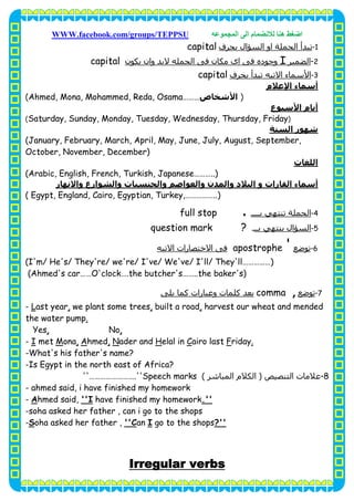 ‫اﺿﻐﻂ‬‫اﻟﻤﺠﻤﻮﻋﮫ‬ ‫اﻟﻰ‬ ‫ﻟﻼﻧﻀﻤﺎم‬ ‫ھﻨﺎ‬WWW.facebook.com/groups/TEPPSU
33
1-‫ﺑﺤﺮف‬ ‫اﻟﺴﺆال‬ ‫او‬ ‫اﻟﺠﻤﻠﺔ‬ ‫ﺗﺒﺪأ‬capital
2-‫اﻟﻀﻤﯿﺮ‬I‫ﻳﻜﻮن‬ ‫وان‬ ‫ﻻﺑﺪ‬ ‫اﻟﺠﻤﻠﻪ‬ ‫ﻓﻰ‬ ‫ﻣﻜﺎن‬ ‫اى‬ ‫ﻓﻰ‬ ‫وﺟﻮده‬capital
3-‫ﺑﺤﺮف‬ ‫ﺗﺒﺪأ‬ ‫اﻻﺗﯿﻪ‬ ‫اﻷﺳﻤﺎء‬capital
‫اﻹﻋﻼم‬ ‫أﺳﻤﺎء‬
)‫اﻷﺷﺨﺎص‬Ahmed, Mona, Mohammed, Reda, Osama………(
‫أ‬‫اﻷﺳﺒﻮع‬ ‫ﻳﺎم‬
)Saturday, Sunday, Monday, Tuesday, Wednesday, Thursday, Friday(
‫ﺷﮫﻮر‬‫اﻟﺴﻨﺔ‬
(January, February, March, April, May, June, July, August, September,
October, November, December)
‫اﻟﻠﻐﺎت‬
(Arabic, English, French, Turkish, Japanese………..)
‫اﻟ‬ ‫أﺳﻤﺎء‬‫واﻟﺸﻮارع‬ ‫واﻟﺠﻨﺴﯿﺎت‬ ‫واﻟﻌﻮاﺻﻢ‬ ‫واﻟﻤﺪن‬ ‫اﻟﺒﻼد‬ ‫و‬ ‫ﻘﺎرات‬‫واﻻﻧﮫﺎر‬
( Egypt, England, Cairo, Egyptian, Turkey,……………..)
4-‫ﺑــــ‬ ‫ﺗﻨﺘﮫﻲ‬ ‫اﻟﺠﻤﻠﺔ‬.full stop
5-‫ﺑــ‬ ‫ﻳﻨﺘﮫﻲ‬ ‫اﻟﺴﺆال‬‫ـ‬question mark ?
6-‫ﺗﻮﺿﻊ‬apostrophe '‫اﻻﺗﯿﻪ‬ ‫اﻻﺧﺘﺼﺎرات‬ ‫ﻓﻰ‬
(I'm/ He's/ They're/ we're/ I've/ We've/ I'll/ They'll……………)
(Ahmed's car……O'clock….the butcher's……..the baker's)
7-‫ﺗﻮﺿﻊ‬comma ,‫ﻳﻠﻰ‬ ‫ﻛﻤﺎ‬ ‫وﻋﺒﺎرات‬ ‫ﻛﻠﻤﺎت‬ ‫ﺑﻌﺪ‬
harvest our wheat and mended,built a road,we plant some trees,ast yearL-
.the water pump
,No,Yes
.ridayFairo lastCelal inHader andN,hmedA,onaMmetI-
-What's his father's name?
-Is Egypt in the north east of Africa?
8-‫اﻟﺘﻨﺼﯿﺺ‬ ‫ﻋﻼﻣﺎت‬)‫اﻟﻤﺒﺎﺷﺮ‬ ‫اﻟﻜﻼم‬(''…………………….''Speech marks
- ahmed said, i have finished my homework
.''have finished my homeworkI''hmed said,A-
-soha asked her father , can i go to the shops
?''go to the shopsIan''Coha asked her father ,S-
Irregular verbs
 