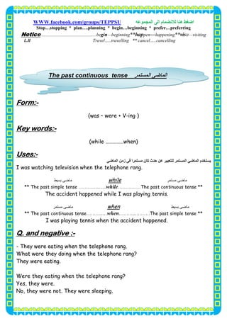 ‫اﺿﻐﻂ‬‫اﻟﻤﺠﻤﻮﻋﮫ‬ ‫اﻟﻰ‬ ‫ﻟﻼﻧﻀﻤﺎم‬ ‫ھﻨﺎ‬WWW.facebook.com/groups/TEPPSU
5
Stop…stopping * plan….planning * begin…beginning * prefer…preferring
visiting—it**vishappening—pen**hapningnbegi—gin.be................................................eNotic
Travel…..travelling ** cancel…..cancellingl..ll
-Form:
(was – were + V-ing )
-Key words:
(while ……………when)
-Uses:
‫ﯾﺴﺘﺨﺪم‬‫اﻟﻤﺎﺿﻰ‬ ‫زﻣﻦ‬ ‫ﻓﻰ‬ ‫ﻣﺴﺘﻤﺮا‬ ‫ﻛﺎن‬ ‫ﺣﺪث‬ ‫ﻋﻦ‬ ‫ﻟﻠﺘﻌﺒﯿﺮ‬ ‫اﻟﻤﺴﺘﻤﺮ‬ ‫اﻟﻤﺎﺿﻰ‬
I was watching television when the telephone rang.
‫ﻣﺴﺘﻤﺮ‬ ‫ﻣﺎﺿﻰ‬while‫ﺑﺴﯿﻂ‬ ‫ﻣﺎﺿﻰ‬
** The past simple tense …………..…..while……………The past continuous tense **
The accident happened while I was playing tennis.
‫ﺑﺴﯿﻂ‬ ‫ﻣﺎﺿﻰ‬when‫ﻣﺴﺘﻤﺮ‬ ‫ﻣﺎﺿﻰ‬
** The past continuous tense………..…when………..……….The past simple tense **
I was playing tennis when the accident happened.
-Q. and negative :
- They were eating when the telephone rang.
What were they doing when the telephone rang?
They were eating.
Were they eating when the telephone rang?
Yes, they were.
No, they were not. They were sleeping.
‫اﻟﻤ‬‫ﺎﺿﻰ‬‫اﻟﻤﺴﺘﻤﺮ‬The past continuous tense
 