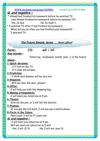 ‫اﺿﻐﻂ‬‫اﻟﻤﺠﻤﻮﻋﮫ‬ ‫اﻟﻰ‬ ‫ﻟﻼﻧﻀﻤﺎم‬ ‫ھﻨﺎ‬WWW.facebook.com/groups/TEPPSU
8
-Q. and negative :
* Ahmed had finished his homework before he watched TV.
Had Ahmed finished his homework before he watched TV?
Yes, he had. No, he hadn't.
* I watched TV after I had finished my homework.
What did you do after you had finished your homework?
I watched TV.
.will + inf-(1)-Form:
-Key words:
Tomorrow, next(week, month, year…), in the future
-Uses:
Quick decisions:-1
-I'll turn on the TV.
-I'll close the window.
Prediction:-2
-I think next summer will be very hot.
Requests:-3
-Will you shut the door, please?
Offer:-4
-I will help you with the shopping bag.
Making arrangements:-5
-I will meet you tomorrow at 5 pm.
Threat:-6
-Give me the pen, or I will tell the teacher.
Promise:-7
-If you get the full mark, I will buy you a mobile phone.
Facts in the future:-8
-Next year, I will be 17 years old.
-Q. and negative :
- I will meet you tomorrow at 5 pm.
Will you meet me tomorrow at 5 pm?
-Yes, I will. (I'll) - No, I will not. (won't)
‫اﻟﺒﺴﯿﻂ‬ ‫اﻟﻤﺴﺘﻘﺒﻞ‬tenseFuture SimpleThe
 