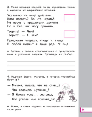 9
3. Узнай названия падежей по их «приметам». Впиши
в «окошки» их сокращённые названия.
Указываю на вину действия.
Кого позвать? Во что играть?
Не прочь с предлогами дружить,
Но и без них могу прожить.
Творите! — Чем?
Творите! — С кем?
Предлогам «перед», «под» и «над»
В любой момент я тоже рад. (Т. Рик)
Составь и запиши словосочетания с существитель-
ными в указанных падежах. Произведи их разбор.
4. Надпиши формы глаголов, в которых употребишь
букву Ь?
— Мышка, мышка, что не спиш...?
Что соломою шуршиш...?
— Я боюсь уснут..., сестрица,
Кот усатый мне приснит...ся!
Укажи, в каких падежах использованы склоняемые
части речи.
 