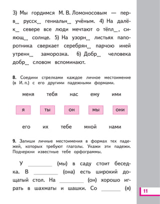 11
3) Мы гордимся М. В. Ломоносовым — пер-
в... русск... гениальн... учёным. 4) На далё-
к... севере все люди мечтают о тёпл..., си-
яющ... солнце. 5) На узорн... листьях папо-
ротника сверкает серебрян... парчою иней
утренн... заморозка. 6) Добр... человека
добр... словом вспоминают.
8. Соедини стрелками каждое личное местоимение
(в И. п.) с его другими падежными формами.
меня тебя нас ему ими
я ты он мы они
его их тебе мной нами
9. Запиши личные местоимения в формах тех паде-
жей, которых требуют глаголы. Укажи эти падежи.
Подчеркни известные тебе орфограммы.
У (мы) в саду стоит бесед-
ка. В (она) есть широкий до-
щатый стол. На (он) хорошо иг-
рать в шахматы и шашки. Со (я)
 
