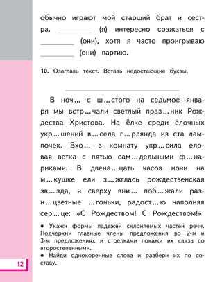 12
обычно играют мой старший брат и сест-
ра. (я) интересно сражаться с
(они), хотя я часто проигрываю
(они) партию.
10. Озаглавь текст. Вставь недостающие буквы.
В ноч... с ш...стого на седьмое янва-
ря мы встр...чали светлый праз...ник Рож-
дества Христова. На ёлке среди ёлочных
укр...шений в...села г...рлянда из ста лам-
почек. Вхо... в комнату укр...сила ело-
вая ветка с пятью сам...дельными ф...на-
риками. В двена...цать часов ночи на
м...кушке ели з...жглась рождественская
зв...зда, и сверху вни... поб...жали раз-
н...цветные ...гоньки, радост...ю наполняя
сер...це: «С Рождеством! С Рождеством!»
Укажи формы падежей склоняемых частей речи.
Подчеркни главные члены предложения во 2-м и
3-м предложениях и стрелками покажи их связь со
второстепенными.
Найди однокоренные слова и разбери их по со-
ставу.
 