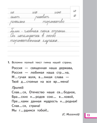 13
1. Вспомни полный текст гимна нашей страны.
Россия — священная наша держава,
Россия — любимая наша стр...на.
М...гучая воля, в...ликая слава —
Твоё д...стоянье на все вр...мена!
Припев:
Слав...ся, Отечество наше св...бодное,
Бра...ских н...родов сою... в...ковой,
Пре...ками данная мудрость н...родная!
Слав...ся, страна!
Мы г...рдимся тобой!..
(С. Михалков)
 