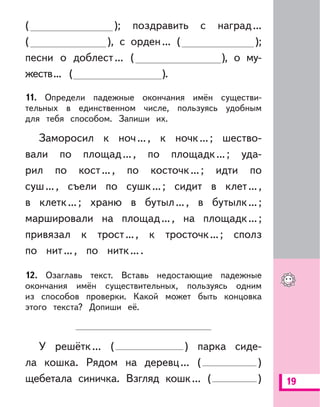 19
( ); поздравить с наград...
( ), с орден... ( );
песни о доблест... ( ), о му-
жеств... ( ).
11. Определи падежные окончания имён существи-
тельных в единственном числе, пользуясь удобным
для тебя способом. Запиши их.
Заморосил к ноч..., к ночк...; шество-
вали по площад..., по площадк...; уда-
рил по кост..., по косточк...; идти по
суш..., съели по сушк...; сидит в клет...,
в клетк...; храню в бутыл..., в бутылк...;
маршировали на площад..., на площадк...;
привязал к трост..., к тросточк...; сполз
по нит..., по нитк....
12. Озаглавь текст. Вставь недостающие падежные
окончания имён существительных, пользуясь одним
из способов проверки. Какой может быть концовка
этого текста? Допиши её.
У решётк... ( ) парка сиде-
ла кошка. Рядом на деревц... ( )
щебетала синичка. Взгляд кошк... ( )
 