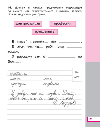 21
14. Допиши в каждое предложение подходящее
по смыслу имя существительное в нужном падеже.
Вставь недостающие буквы.
путешествие
профессияэлектростанция
В нашей местност нет .
В этом училищ ребят учат
токаря.
Я расскажу вам о по
Волг .
 