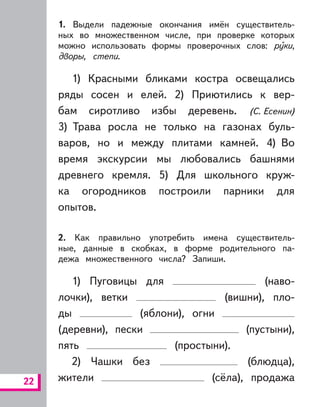 22
1. Выдели падежные окончания имён существитель-
ных во множественном числе, при проверке которых
можно использовать формы проверочных слов: руки,
дворы, степи.
1) Красными бликами костра освещались
ряды сосен и елей. 2) Приютились к вер-
бам сиротливо избы деревень. (С. Есенин)
3) Трава росла не только на газонах буль-
варов, но и между плитами камней. 4) Во
время экскурсии мы любовались башнями
древнего кремля. 5) Для школьного круж-
ка огородников построили парники для
опытов.
2. Как правильно употребить имена существитель-
ные, данные в скобках, в форме родительного па-
дежа множественного числа? Запиши.
1) Пуговицы для (наво-
лочки), ветки (вишни), пло-
ды (яблони), огни
(деревни), пески (пустыни),
пять (простыни).
2) Чашки без (блюдца),
жители (сёла), продажа
 