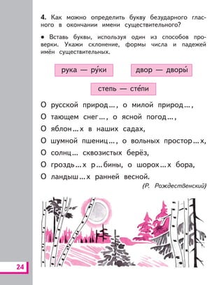 24
4. Как можно определить букву безударного глас-
ного в окончании имени существительного?
Вставь буквы, используя один из способов про-
верки. Укажи склонение, формы числа и падежей
имён существительных.
степь — степи
двор — дворырука — руки
О русской природ..., о милой природ...,
О тающем снег..., о ясной погод...,
О яблон...х в наших садах,
О шумной пшениц..., о вольных простор...х,
О солнц... сквозистых берёз,
О гроздь...х р...бины, о шорох...х бора,
О ландыш...х ранней весной.
(Р. Рождественский)
 