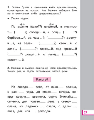 27
1. Вставь буквы в окончания имён прилагательных,
ориентируясь на вопрос. Как будешь выбирать бук-
вы в окончаниях имён существительных?
Укажи падеж.
По долине (какой?) широкой, в местнос-
т... ( ?) соседн...й, к рощ... ( ?)
берёзов ...й, за чащ ...й ( ?) дрему-
ч...й, из зелен... ( ?) свеж...й, с
алле... ( ?) главн...й, под крыш...й
( ?) дощат...й, о певиц... ( ?)
известн...й.
2. Напиши и выдели окончания имён прилагательных.
Укажи род и падеж склоняемых частей речи.
Какого?
Из соседн села, от южн солнца,
с ранн утра, до поздн вечера, во-
круг красив цветника, около ближайш
селения, для полезн дела, у северн
оленя, из Ладожск озера, с дальн
поля, для нов рекорда.
Д.п.Д.п. Д.п.Д.п.
 