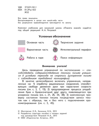 Условные обозначения
Основная часть Творческие задания
Вариативная часть Интеллектуальный марафон
Работа в паре Поиск информации
© Желтовская Л. Я., Калинина О. Б., 2013
© Разработка структуры пособия и типовых заданий
под руководством Петровой И. А., 2013
© ООО «Издательство Астрель», 2013
УДК 373:811.161.1
ББК 81.2Рус-922
Ж52
Все права защищены.
Воспроизведение в целом или какой либо части
без разрешения правообладателя преследуется по закону
Комплект учебников для начальной школы «Планета знаний» издаётся
под общей редакцией И. А. Петровой
Вниманию учителя!
Цель проведения упражнений по чистописанию — спо-
собствовать совершенствованию техники письма учащих-
ся в условиях перехода на скоропись (ускоренное письмо
с соблюдением требований каллиграфии).
В занятия целесообразно включать упражнения, направ-
ленные на: 1) отработку рациональных соединений, способст-
вующих свободе движения руки при нарастании скорости
письма (см. с. 3, 7, 13); 2) предупреждение процесса уподоб-
ления букв и буквосочетаний друг другу, появляющегося при
ускорении письма (см. с. 21, 26, 34, 38); 3) комплексную про-
верку состояния техники письма посредством записи текс-
тов как с образца, так и без него с подключением хро-
нометрирования (см. с. 3, 45).
 