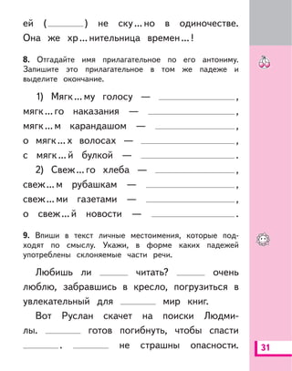 31
ей ( ) не ску...но в одиночестве.
Она же хр...нительница времен...!
8. Отгадайте имя прилагательное по его антониму.
Запишите это прилагательное в том же падеже и
выделите окончание.
1) Мягк...му голосу — ,
мягк...го наказания — ,
мягк...м карандашом — ,
о мягк...х волосах — ,
с мягк...й булкой — .
2) Свеж...го хлеба — ,
свеж...м рубашкам — ,
свеж...ми газетами — ,
о свеж...й новости — .
9. Впиши в текст личные местоимения, которые под-
ходят по смыслу. Укажи, в форме каких падежей
употреблены склоняемые части речи.
Любишь ли читать? очень
люблю, забравшись в кресло, погрузиться в
увлекательный для мир книг.
Вот Руслан скачет на поиски Людми-
лы. готов погибнуть, чтобы спасти
. не страшны опасности.
 