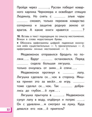 32
Пройдя через , Руслан победит ковар-
ного карлика Черномора и освободит спящую
Людмилу. Но снять с злые чары
сможет, только пережив коварство
соперника и защитив родную землю от
врагов. А какие книги нравятся ?
10. Вставь в текст подходящие по смыслу местоимения.
Впиши в слова недостающие буквы.
Обозначь орфограммы цифрой: падежные оконча-
ния имён существительных — 1; прилагательных — 2;
орфограммы личных местоимений — 3.
Медвежонок отправился бродить по по-
лянк . Вдруг остановился. Перед
сидела большая лягушка.
только очнулась от зимн й спячк .
Медвежонок протянул к лапу.
Лягушка сделала ск чок в сторону. Миш-
ка принял это за весёл ю игру.
тоже сделал ск чок. Так добра-
лись до глубок й луж .
Лягушка прыгнула в . Медвежонок
сунул лапу в воду, отдёрнул и потряс .
Он с удивлени м смотрел на лужу. Куда
девался его нов й приятель?
 