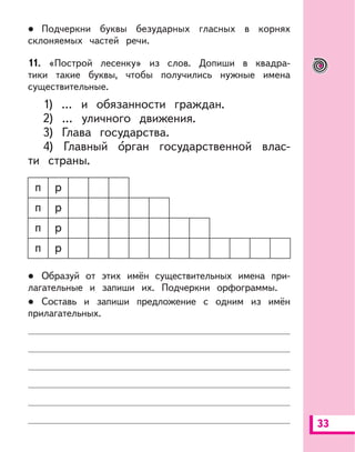 33
Подчеркни буквы безударных гласных в корнях
склоняемых частей речи.
11. «Построй лесенку» из слов. Допиши в квадра-
тики такие буквы, чтобы получились нужные имена
существительные.
1) ... и обязанности граждан.
2) … уличного движения.
3) Глава государства.
4) Главный орган государственной влас-
ти страны.
п р
п р
п р
п р
Образуй от этих имён существительных имена при-
лагательные и запиши их. Подчеркни орфограммы.
Составь и запиши предложение с одним из имён
прилагательных.
 