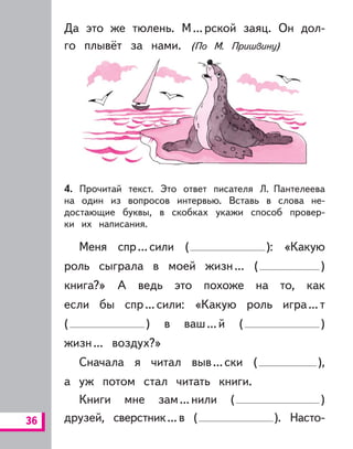 36
Да это же тюлень. М...рской заяц. Он дол-
го плывёт за нами. (По М. Пришвину)
4. Прочитай текст. Это ответ писателя Л. Пантелеева
на один из вопросов интервью. Вставь в слова не-
достающие буквы, в скобках укажи способ провер-
ки их написания.
Меня спр...сили ( ): «Какую
роль сыграла в моей жизн... ( )
книга?» А ведь это похоже на то, как
если бы спр...сили: «Какую роль игра...т
( ) в ваш...й ( )
жизн... воздух?»
Сначала я читал выв...ски ( ),
а уж потом стал читать книги.
Книги мне зам...нили ( )
друзей, сверстник...в ( ). Насто-
 