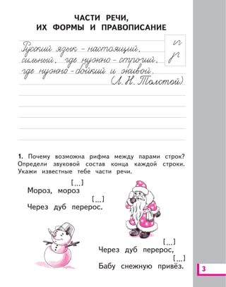 3
ЧАСТИ РЕЧИ,
ИХ ФОРМЫ И ПРАВОПИСАНИЕ
1. Почему возможна рифма между парами строк?
Определи звуковой состав конца каждой строки.
Укажи известные тебе части речи.
Мороз, мороз
Через дуб перерос.
Через дуб перерос,
Бабу снежную привёз.
[ ...][ ...]
[ ...][ ...]
[ ...][ ...]
[ ...][ ...]
 