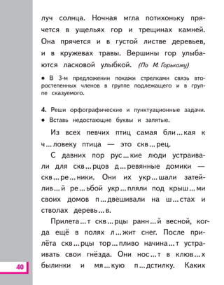 40
луч солнца. Ночная мгла потихоньку пря-
чется в ущельях гор и трещинах камней.
Она прячется и в густой листве деревьев,
и в кружевах травы. Вершины гор улыба-
ются ласковой улыбкой. (По М. Горькому)
В 3-м предложении покажи стрелками связь вто-
ростепенных членов в группе подлежащего и в груп-
пе сказуемого.
4. Реши орфографические и пунктуационные задачи.
Вставь недостающие буквы и запятые.
Из всех певчих птиц самая бли...кая к
ч...ловеку птица — это скв...рец.
С давних пор рус...кие люди устраива-
ли для скв...рцов д...ревянные домики —
скв...ре...ники. Они их укр...шали затей-
лив...й ре...ьбой укр...пляли под крыш...ми
своих домов п...двешивали на ш...стах и
стволах деревь...в.
Прилета...т скв...рцы ранн...й весной, ког-
да ещё в полях л...жит снег. После при-
лёта скв...рцы тор...пливо начина...т устра-
ивать свои гнёзда. Они нос...т в клюв...х
былинки и мя...кую п...дстилку. Каких
 