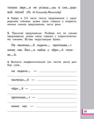 41
только звук...в не услыш...шь в скв...рцо-
вой песне! (По И. Соколову-Микитову)
Найди в 3-й части текста предложение с одно-
родными членами, укажи связь главных и второсте-
пенных членов предложения, части речи.
5. Прочитай предложение. Разбери его по членам
предложения, укажи связь главных с второстепенны-
ми членами. Вставь недостающие буквы.
На маленьк...й льдинк... проплыва...т
мимо нас бел...я чайка с чёрн...й голо-
вк...й.
Выполни морфологический (по частям речи) раз-
бор слов.
на льдинк... —
маленьк...й —
чёрн...й —
проплыва...т —
мимо нас —
 
