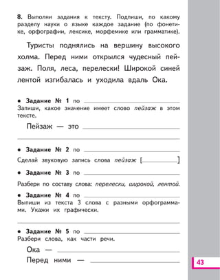 43
8. Выполни задания к тексту. Подпиши, по какому
разделу науки о языке каждое задание (по фонети-
ке, орфографии, лексике, морфемике или грамматике).
Туристы поднялись на вершину высокого
холма. Перед ними открылся чудесный пей-
заж. Поля, леса, перелески! Широкой синей
лентой изгибалась и уходила вдаль Ока.
Задание № 1 по
Запиши, какое значение имеет слово пейзаж в этом
тексте.
Пейзаж — это
Задание № 2 по
Сделай звуковую запись слова пейзаж [ ]
Задание № 3 по
Разбери по составу слова: перелески, широкой, лентой.
Задание № 4 по
Выпиши из текста 3 слова с разными орфограмма-
ми. Укажи их графически.
Задание № 5 по
Разбери слова, как части речи.
Ока —
Перед ними —
 