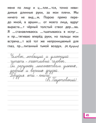 45
меня по лицу и ц...пля...тся, точно неви-
димые длинные руки, за мои плечи. Мы
ничего не вид...м. Порою прямо пере-
до мной, в аршин... от моего лица, вдруг
выраста...т чёрный толстый ствол дер...ва.
Я ...станавливаюсь ...тшатываюсь в испуг...
и пр...тягиваю вперёд руки, но пальцы мои
встреча...т всё тот же непроницаемый для
глаз, пр...питанный тьмой воздух. (А. Куприн)
 