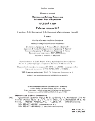 Учебное издание
Планета знаний
Желтовская Любовь Яковлевна
Калинина Ольга Борисовна
РУССКИЙ ЯЗЫК
Рабочая тетрадь № 2
К учебнику Л. Я. Желтовской, О. Б. Калининой «Русский язык» (часть 2)
4 класс
Дизайн обложки студии «Дикобраз»
Редакция «Образовательные проекты»
Ответственный редактор Н. Анашина. Макет Т. Войткевич
Художник И. Соловьёва. Художественный редактор Л. Фролова
Технический редактор А. Шелудченко. Корректор И. Мокина
Оригинал-макет подготовлен ООО «БЕТА-Фрейм»
Рисунок на обложке Г. Мацыгина
Подписано в печать 07.12.2012. Формат 70×90 / . Бумага офсетная. Печать офсетная
Усл. печ. л. 3,5. Гарнитура журнально-рубленая. Доп. тираж 35 000 экз. Заказ № 0000.
Общероссийский классификатор продукции ОК-005-93, том 2; 953005 — литература учебная
Сертификат соответствия № РОСС RU.AE51.H16407 от 03.10.2012 г.
ООО «Издательство Астрель». 129085, РФ, Москва, пр-д Ольминского, д. 3а
Издаётся при техническом участии ООО «Издательство АСТ»
Желтовская, Любовь Яковлевна
Ж52 Русский язык : рабочая тетрадь № 2 : к учебнику Л. Я. Желтовской, О. Б. Ка-
лининой «Русский язык» : В 2 ч. Ч. 2 : 4-й класс / Л. Я. Желтовская, О. Б. Ка-
линина. — Москва : Астрель, 2013. — 47, [1] с.: ил. — (Планета знаний).
ISBN 978-5-271-41134-2 (Рабочая тетрадь №2)
ISBN 978-5-271-41154-0 (ООО «Издательство Астрель»)
УДК 373:811.161.1
ББК 81.2Рус-922
По вопросам приобретения книг обращаться по адресу:
129085, Москва, Звёздный бульвар, дом 21, 7-й этаж
Отдел реализации учебной литературы ООО «Издательство Астрель».
Справки по тел.: (495)615-53-10, (495)775-74-45 доб. 1-17-04
 