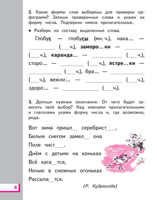 4
2. Какие формы слов выберешь для проверки ор-
фограмм? Запиши проверочные слова и укажи их
форму числа. Подчеркни имена прилагательные.
Разбери по составу выделенные слова.
Глобус — глобусы (мн. ч.), нака... —
( ч.), заморо...ки —
( ч.), каранда... — ( ч.),
сторо... — ( ч.), ястре...ки —
( ч.), бра... —
( ч.), вежли... — ( ч.),
здоро... — ( ч.).
3. Допиши нужные окончания. От чего будет за-
висеть твой выбор? Над именами прилагательными
и глаголами укажи форму числа и, где возможно,
рода.
Вот зима пришл серебрист ,
Белым снегом замел она
Поле чист .
Днём с детьми на коньках
Всё ката тся,
Ночью в снежных огоньках
Рассыпа тся.
(Р. Кудряшова)
 