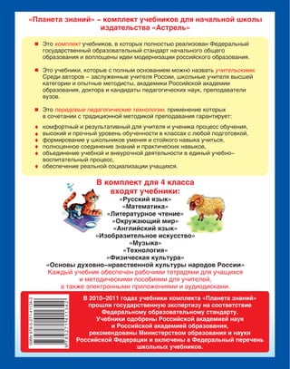 «Планета знаний» - комплект учебников для начальной школы
издательства «Астрель»
Это учебников, в которых полностью реализован Федеральный
государственный образовательный стандарт начального общего
образования и воплощены идеи модернизации российского образования.
Это учебники, которые с полным основанием можно назвать .
Среди авторов - заслуженные учителя России, школьные учителя высшей
категории и опытные методисты, академики Российской академии
образования, доктора и кандидаты педагогических наук, преподаватели
вузов.
Это применение которых
в сочетании с традиционной методикой преподавания гарантирует:
комплект
учительскими
передовые педагогические технологии,
комфортный и результативный для учителя и ученика процесс обучения,
высокий и прочный уровень обученности в классах с любой подготовкой,
формирование у школьников умения и стойкого навыка учиться,
полноценное соединение знаний и практических навыков,
объединение учебной и внеурочной деятельности в единый учебно-
воспитательный процесс,
обеспечение реальной социализации учащихся.
В комплект для 4 класса
входят учебники:
«Русский язык»
«Математика»
«Литературное чтение»
«Окружающий мир»
«Английский язык»
«Изобразительное искусство»
«Музыка»
«Технология»
«Физическая культура»
«Основы духовно-нравственной культуры народов России»
Каждый учебник обеспечен рабочими тетрадями для учащихся
и методическими пособиями для учителей,
а также электронными приложениями и аудиодисками.
В 2010–2011 годах учебники комплекта «Планета знаний»
прошли государственную экспертизу на соответствие
Федеральному образовательному стандарту.
Учебники одобрены Российской академией наук
и Российской академией образования,
рекомендованы Министерством образования и науки
Российской Федерации и включены в Федеральный перечень
школьных учебников.
 
