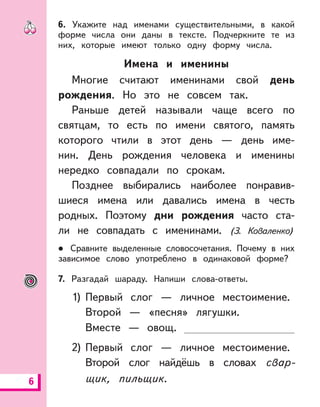 6
6. Укажите над именами существительными, в какой
форме числа они даны в тексте. Подчеркните те из
них, которые имеют только одну форму числа.
Имена и именины
Многие считают именинами свой день
рождения. Но это не совсем так.
Раньше детей называли чаще всего по
святцам, то есть по имени святого, память
которого чтили в этот день — день име-
нин. День рождения человека и именины
нередко совпадали по срокам.
Позднее выбирались наиболее понравив-
шиеся имена или давались имена в честь
родных. Поэтому дни рождения часто ста-
ли не совпадать с именинами. (З. Коваленко)
Сравните выделенные словосочетания. Почему в них
зависимое слово употреблено в одинаковой форме?
7. Разгадай шараду. Напиши слова-ответы.
1) Первый слог — личное местоимение.
Второй — «песня» лягушки.
Вместе — овощ.
2) Первый слог — личное местоимение.
Второй слог найдёшь в словах свар-
щик, пильщик.
 