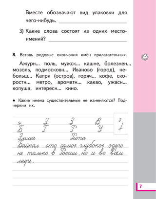 7
Вместе обозначают вид упаковки для
чего-нибудь.
3) Какие слова состоят из одних место-
имений?
8. Вставь родовые окончания имён прилагательных.
Ажурн... тюль, мужск... кашне, болезнен...
мозоль, подмосковн... Иваново (город), не-
больш... Капри (остров), горяч... кофе, ско-
ростн... метро, ароматн... какао, ужасн...
копуша, интересн... кино.
Какие имена существительные не изменяются? Под-
черкни их.
 
