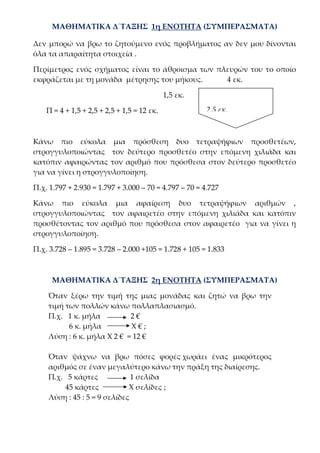 ΜΑΘΗΜΑΤΙΚΑ Δ΄ΤΑΞΗΣ 1η ΕΝΟΤΗΤΑ (ΣΥΜΠΕΡΑΣΜΑΤΑ)
Δεν μπορώ να βρω το ζητούμενο ενός προβλήματος αν δεν μου δίνονται
όλα τα απαραίτητα στοιχεία .
Περίμετρος ενός σχήματος είναι το άθροισμα των πλευρών του το οποίο
εκφράζεται με τη μονάδα μέτρησης του μήκους. 4 εκ.
1,5 εκ.
Π = 4 + 1,5 + 2,5 + 2,5 + 1,5 = 12 εκ.
Κάνω πιο εύκολα μια πρόσθεση δυο τετραψήφιων προσθετέων,
στρογγυλοποιώντας τον δεύτερο προσθετέο στην επόμενη χιλιάδα και
κατόπιν αφαιρώντας τον αριθμό που πρόσθεσα στον δεύτερο προσθετέο
για να γίνει η στρογγυλοποίηση.
Π.χ. 1.797 + 2.930 = 1.797 + 3.000 – 70 = 4.797 – 70 = 4.727
Κάνω πιο εύκολα μια αφαίρεση δυο τετραψήφιων αριθμών ,
στρογγυλοποιώντας τον αφαιρετέο στην επόμενη χιλιάδα και κατόπιν
προσθέτοντας τον αριθμό που πρόσθεσα στον αφαιρετέο για να γίνει η
στρογγυλοποίηση.
Π.χ. 3.728 – 1.895 = 3.728 – 2.000 +105 = 1.728 + 105 = 1.833
ΜΑΘΗΜΑΤΙΚΑ Δ΄ΤΑΞΗΣ 2η ΕΝΟΤΗΤΑ (ΣΥΜΠΕΡΑΣΜΑΤΑ)
Όταν ξέρω την τιμή της μιας μονάδας και ζητώ να βρω την
τιμή των πολλών κάνω πολλαπλασιασμό.
Π.χ. 1 κ. μήλα 2 €
6 κ. μήλα Χ € ;
Λύση : 6 κ. μήλα Χ 2 € = 12 €
Όταν ψάχνω να βρω πόσες φορές χωράει ένας μικρότερος
αριθμός σε έναν μεγαλύτερο κάνω την πράξη της διαίρεσης.
Π.χ. 5 κάρτες 1 σελίδα
45 κάρτες Χ σελίδες ;
Λύση : 45 : 5 = 9 σελίδες
2,5 εκ.
 