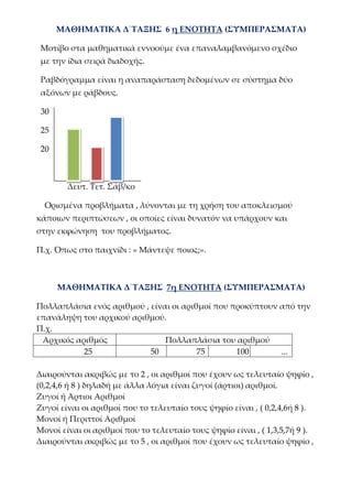 ΜΑΘΗΜΑΤΙΚΑ Δ΄ΤΑΞΗΣ 6 η ΕΝΟΤΗΤΑ (ΣΥΜΠΕΡΑΣΜΑΤΑ)
Μοτίβο στα μαθηματικά εννοούμε ένα επαναλαμβανόμενο σχέδιο
με την ίδια σειρά διαδοχής.
Ραβδόγραμμα είναι η αναπαράσταση δεδομένων σε σύστημα δύο
αξόνων με ράβδους.
30
25
20
Δευτ. Τετ. Σάβ/κο
Ορισμένα προβλήματα , λύνονται με τη χρήση του αποκλεισμού
κάποιων περιπτώσεων , οι οποίες είναι δυνατόν να υπάρχουν και
στην εκφώνηση του προβλήματος.
Π.χ. Όπως στο παιχνίδι : « Μάντεψε ποιος;».
ΜΑΘΗΜΑΤΙΚΑ Δ΄ΤΑΞΗΣ 7η ΕΝΟΤΗΤΑ (ΣΥΜΠΕΡΑΣΜΑΤΑ)
Πολλαπλάσια ενός αριθμού , είναι οι αριθμοί που προκύπτουν από την
επανάληψη του αρχικού αριθμού.
Π.χ.
Αρχικός αριθμός Πολλαπλάσια του αριθμού
25 50 75 100 ...
Διαιρούνται ακριβώς με το 2 , οι αριθμοί που έχουν ως τελευταίο ψηφίο ,
(0,2,4,6 ή 8 ) δηλαδή με άλλα λόγια είναι ζυγοί (άρτιοι) αριθμοί.
Ζυγοί ή Άρτιοι Αριθμοί
Ζυγοί είναι οι αριθμοί που το τελευταίο τους ψηφίο είναι , ( 0,2,4,6ή 8 ).
Μονοί ή Περιττοί Αριθμοί
Μονοί είναι οι αριθμοί που το τελευταίο τους ψηφίο είναι , ( 1,3,5,7ή 9 ).
Διαιρούνται ακριβώς με το 5 , οι αριθμοί που έχουν ως τελευταίο ψηφίο ,
 