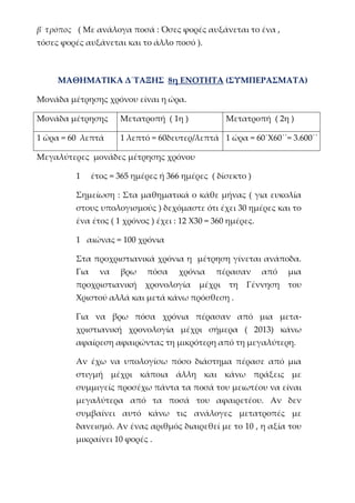β΄ τρόπος ( Με ανάλογα ποσά : Όσες φορές αυξάνεται το ένα ,
τόσες φορές αυξάνεται και το άλλο ποσό ).
ΜΑΘΗΜΑΤΙΚΑ Δ΄ΤΑΞΗΣ 8η ΕΝΟΤΗΤΑ (ΣΥΜΠΕΡΑΣΜΑΤΑ)
Μονάδα μέτρησης χρόνου είναι η ώρα.
Μονάδα μέτρησης Μετατροπή ( 1η ) Μετατροπή ( 2η )
1 ώρα = 60 λεπτά 1 λεπτό = 60δευτερ/λεπτά 1 ώρα = 60΄Χ60΄΄= 3.600΄΄
Μεγαλύτερες μονάδες μέτρησης χρόνου
1 έτος = 365 ημέρες ή 366 ημέρες ( δίσεκτο )
Σημείωση : Στα μαθηματικά ο κάθε μήνας ( για ευκολία
στους υπολογισμούς ) δεχόμαστε ότι έχει 30 ημέρες και το
ένα έτος ( 1 χρόνος ) έχει : 12 Χ30 = 360 ημέρες.
1 αιώνας = 100 χρόνια
Στα προχριστιανικά χρόνια η μέτρηση γίνεται ανάποδα.
Για να βρω πόσα χρόνια πέρασαν από μια
προχριστιανική χρονολογία μέχρι τη Γέννηση του
Χριστού αλλά και μετά κάνω πρόσθεση .
Για να βρω πόσα χρόνια πέρασαν από μια μετα-
χριστιανική χρονολογία μέχρι σήμερα ( 2013) κάνω
αφαίρεση αφαιρώντας τη μικρότερη από τη μεγαλύτερη.
Αν έχω να υπολογίσω πόσο διάστημα πέρασε από μια
στιγμή μέχρι κάποια άλλη και κάνω πράξεις με
συμμιγείς προσέχω πάντα τα ποσά του μειωτέου να είναι
μεγαλύτερα από τα ποσά του αφαιρετέου. Αν δεν
συμβαίνει αυτό κάνω τις ανάλογες μετατροπές με
δανεισμό. Αν ένας αριθμός διαιρεθεί με το 10 , η αξία του
μικραίνει 10 φορές .
 